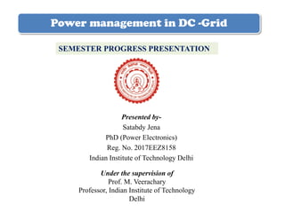 Power management in DC -Grid
Presented by-
Satabdy Jena
PhD (Power Electronics)
Reg. No. 2017EEZ8158
Indian Institute of Technology Delhi
SEMESTER PROGRESS PRESENTATION
Under the supervision of
Prof. M. Veerachary
Professor, Indian Institute of Technology
Delhi
 