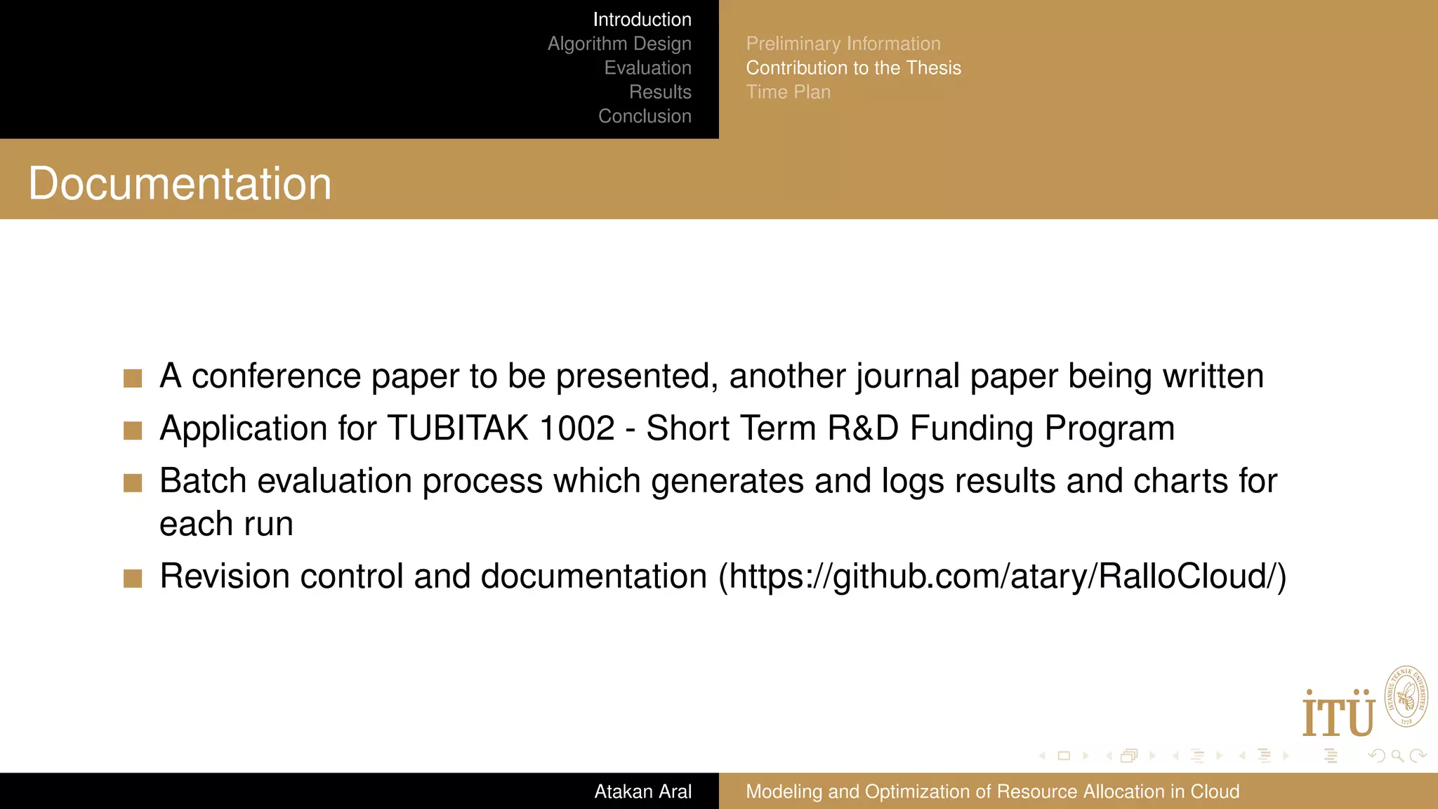 Introduction Algorithm Design Evaluation Results Conclusion Preliminary Information Contribution to the Thesis Time Plan Documentation A conference paper to be presented, another journal paper being written Application for TUBITAK 1002 - Short Term R&D Funding Program Batch evaluation process which generates and logs results and charts for each run Revision control and documentation (https://github.com/atary/RalloCloud/) Atakan Aral Modeling and Optimization of Resource Allocation in Cloud 