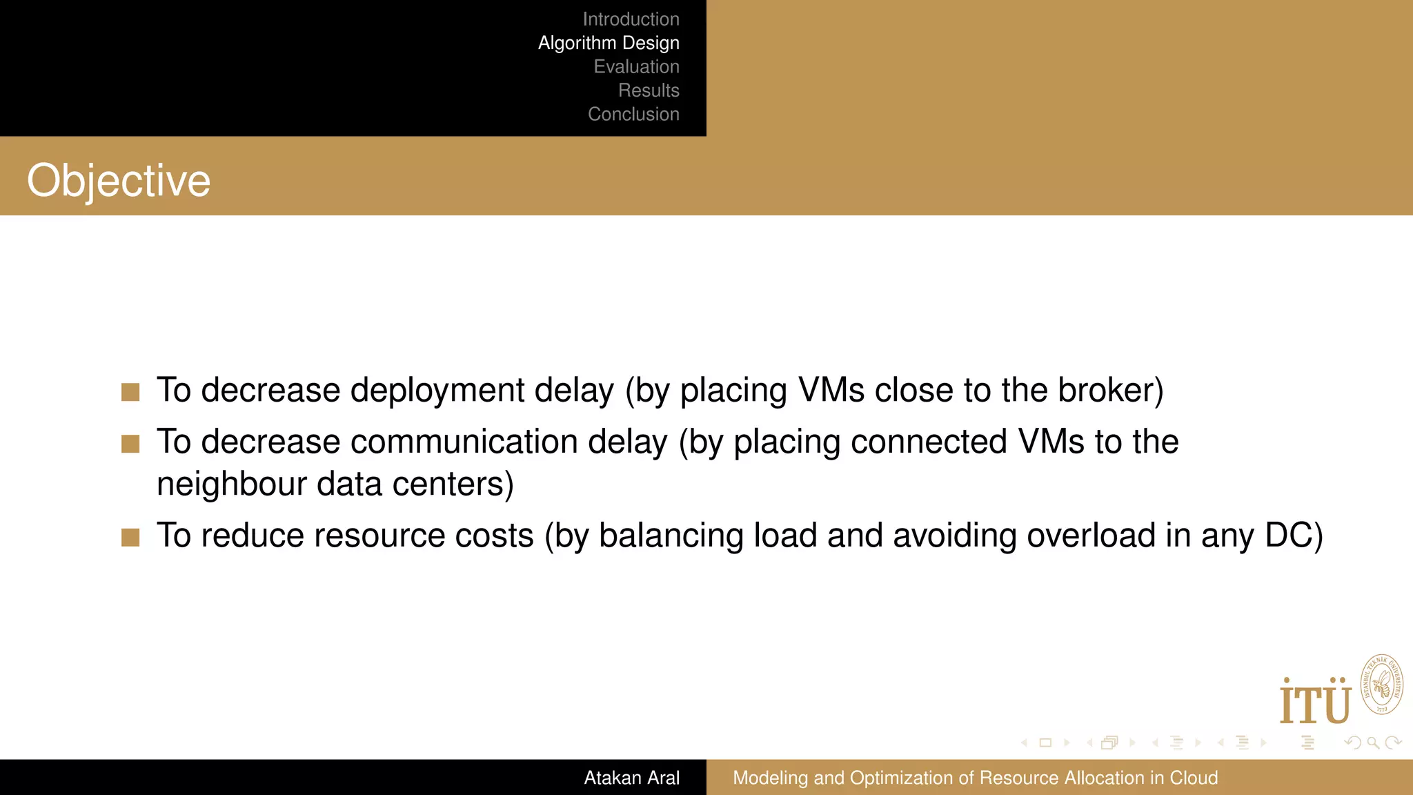 Introduction Algorithm Design Evaluation Results Conclusion Objective To decrease deployment delay (by placing VMs close to the broker) To decrease communication delay (by placing connected VMs to the neighbour data centers) To reduce resource costs (by balancing load and avoiding overload in any DC) Atakan Aral Modeling and Optimization of Resource Allocation in Cloud 