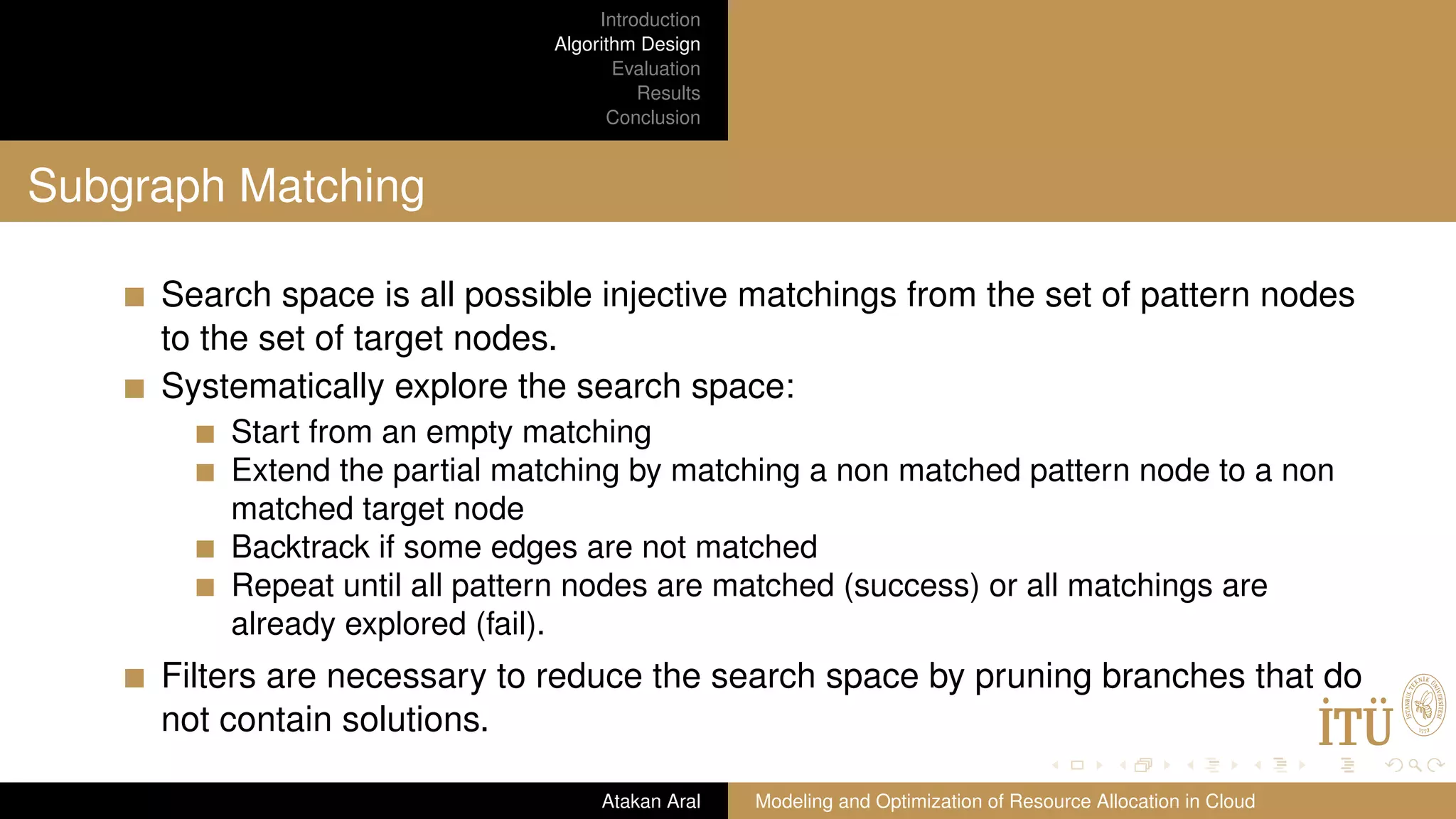 Introduction Algorithm Design Evaluation Results Conclusion Subgraph Matching Search space is all possible injective matchings from the set of pattern nodes to the set of target nodes. Systematically explore the search space: Start from an empty matching Extend the partial matching by matching a non matched pattern node to a non matched target node Backtrack if some edges are not matched Repeat until all pattern nodes are matched (success) or all matchings are already explored (fail). Filters are necessary to reduce the search space by pruning branches that do not contain solutions. Atakan Aral Modeling and Optimization of Resource Allocation in Cloud 