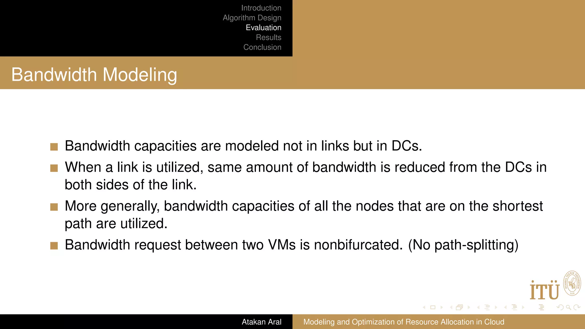 Introduction Algorithm Design Evaluation Results Conclusion Bandwidth Modeling Bandwidth capacities are modeled not in links but in DCs. When a link is utilized, same amount of bandwidth is reduced from the DCs in both sides of the link. More generally, bandwidth capacities of all the nodes that are on the shortest path are utilized. Bandwidth request between two VMs is nonbifurcated. (No path-splitting) Atakan Aral Modeling and Optimization of Resource Allocation in Cloud 