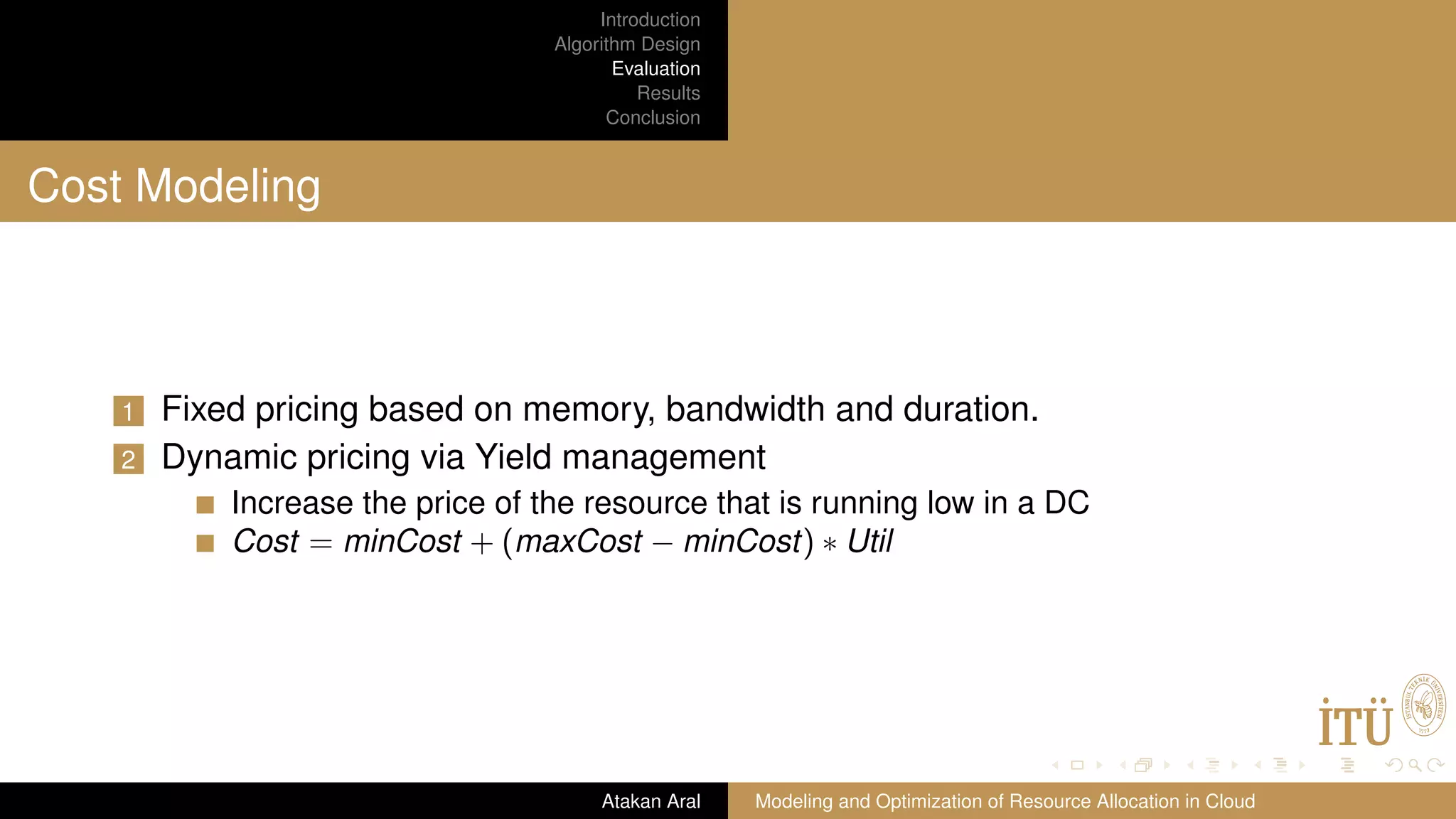 Introduction Algorithm Design Evaluation Results Conclusion Cost Modeling 1 Fixed pricing based on memory, bandwidth and duration. 2 Dynamic pricing via Yield management Increase the price of the resource that is running low in a DC Cost = minCost + (maxCost − minCost) ∗ Util Atakan Aral Modeling and Optimization of Resource Allocation in Cloud 