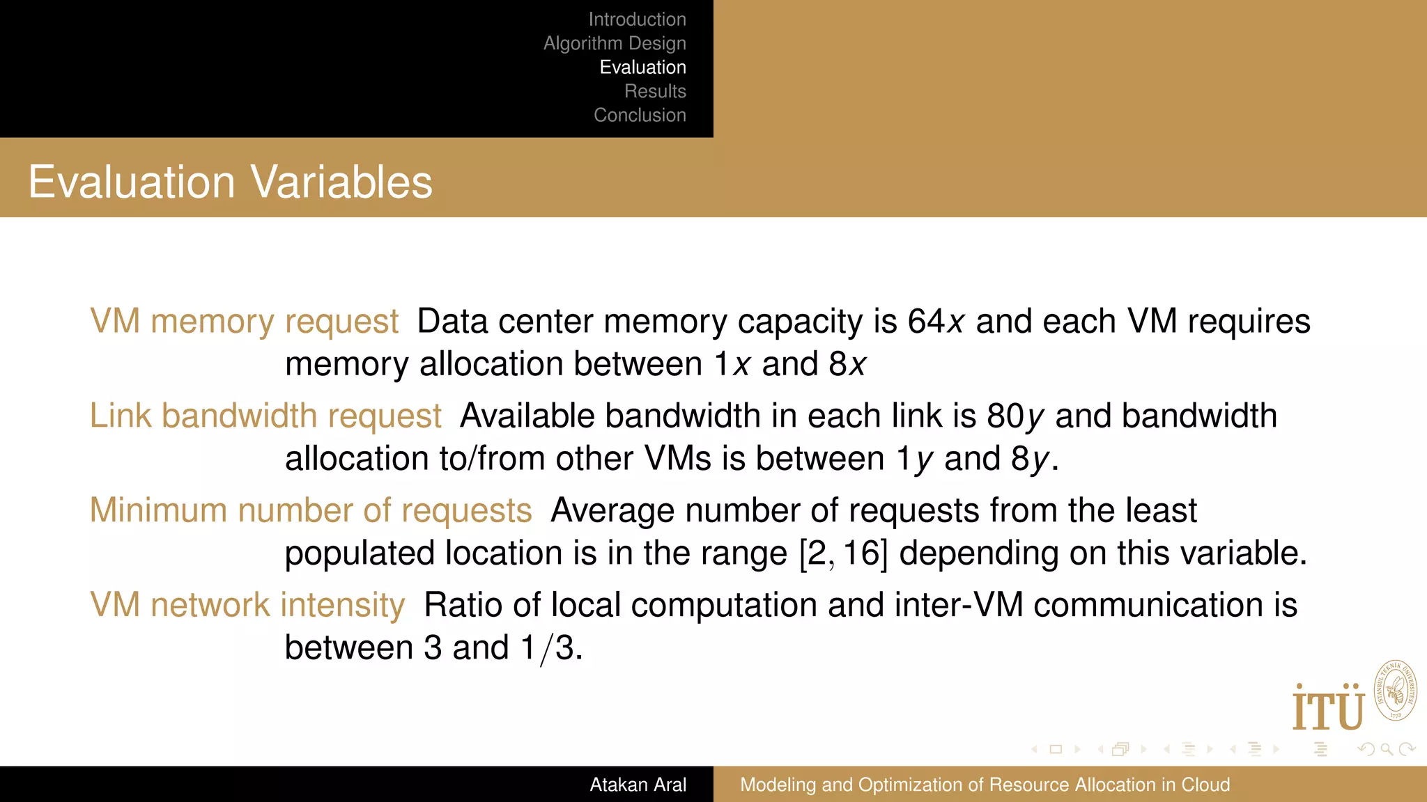 Introduction Algorithm Design Evaluation Results Conclusion Evaluation Variables VM memory request Data center memory capacity is 64x and each VM requires memory allocation between 1x and 8x Link bandwidth request Available bandwidth in each link is 80y and bandwidth allocation to/from other VMs is between 1y and 8y. Minimum number of requests Average number of requests from the least populated location is in the range [2, 16] depending on this variable. VM network intensity Ratio of local computation and inter-VM communication is between 3 and 1/3. Atakan Aral Modeling and Optimization of Resource Allocation in Cloud 