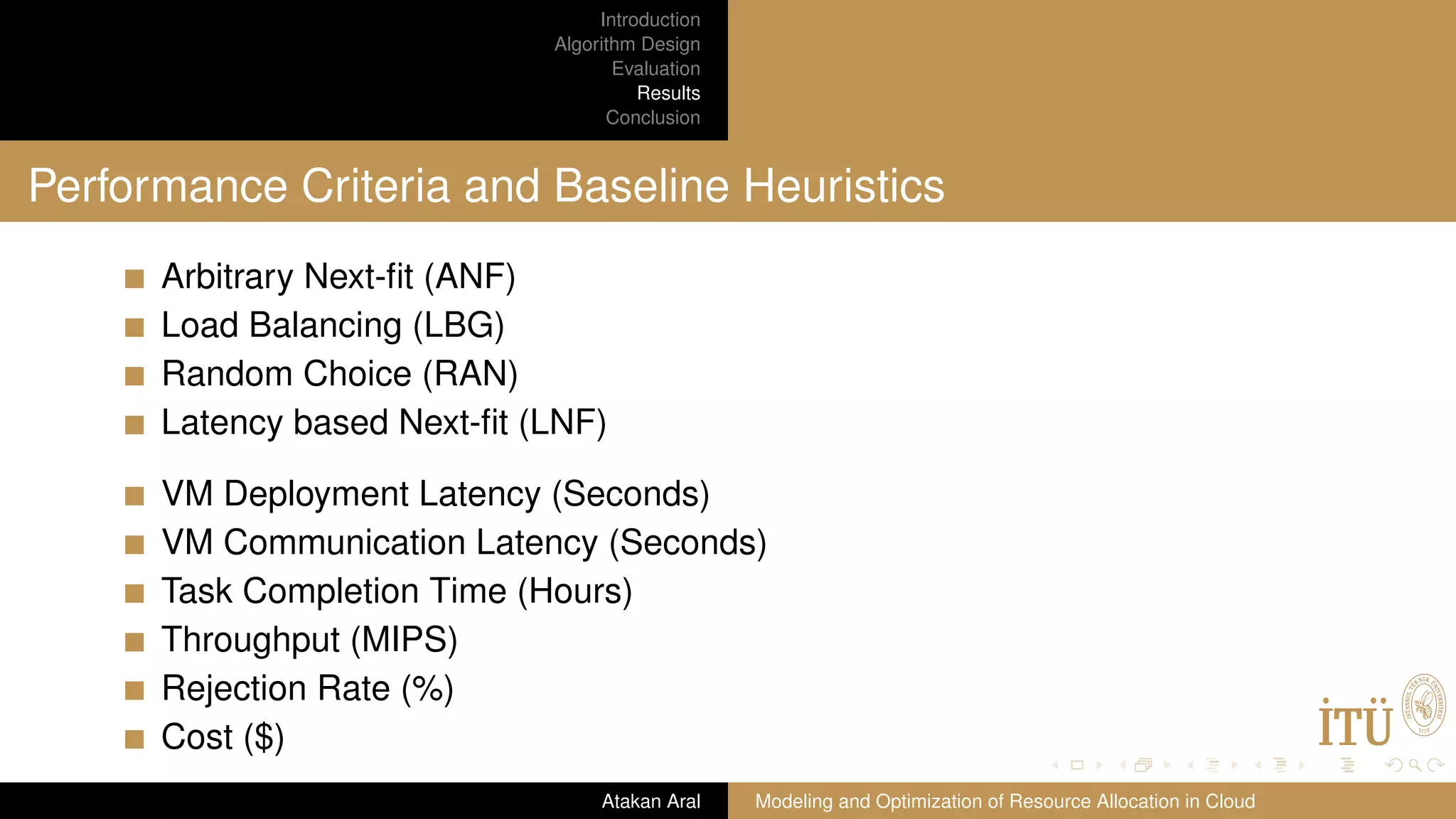 Introduction Algorithm Design Evaluation Results Conclusion Performance Criteria and Baseline Heuristics Arbitrary Next-ﬁt (ANF) Load Balancing (LBG) Random Choice (RAN) Latency based Next-ﬁt (LNF) VM Deployment Latency (Seconds) VM Communication Latency (Seconds) Task Completion Time (Hours) Throughput (MIPS) Rejection Rate (%) Cost ($) Atakan Aral Modeling and Optimization of Resource Allocation in Cloud 