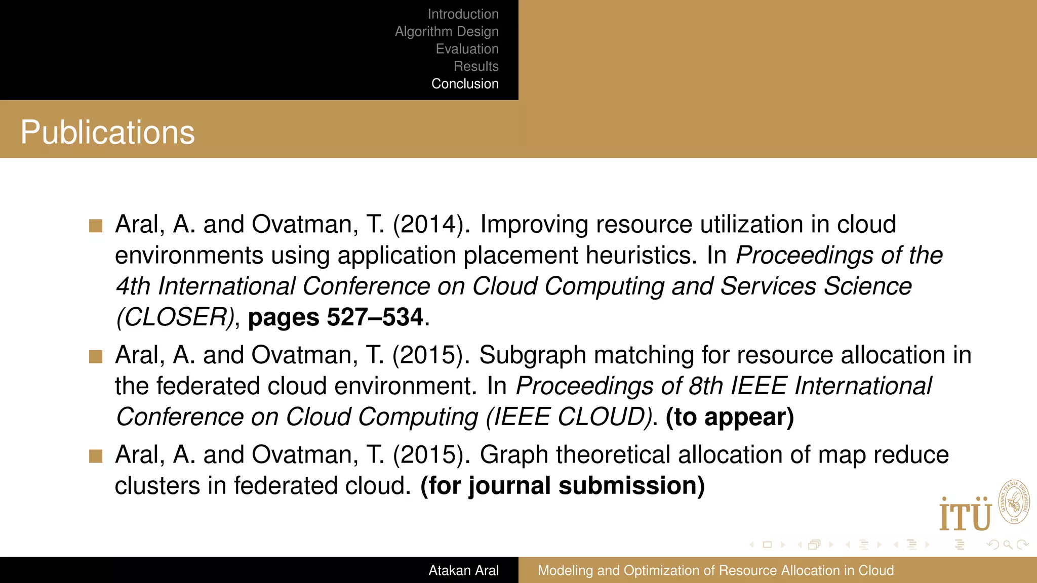 Introduction Algorithm Design Evaluation Results Conclusion Publications Aral, A. and Ovatman, T. (2014). Improving resource utilization in cloud environments using application placement heuristics. In Proceedings of the 4th International Conference on Cloud Computing and Services Science (CLOSER), pages 527–534. Aral, A. and Ovatman, T. (2015). Subgraph matching for resource allocation in the federated cloud environment. In Proceedings of 8th IEEE International Conference on Cloud Computing (IEEE CLOUD). (to appear) Aral, A. and Ovatman, T. (2015). Graph theoretical allocation of map reduce clusters in federated cloud. (for journal submission) Atakan Aral Modeling and Optimization of Resource Allocation in Cloud 