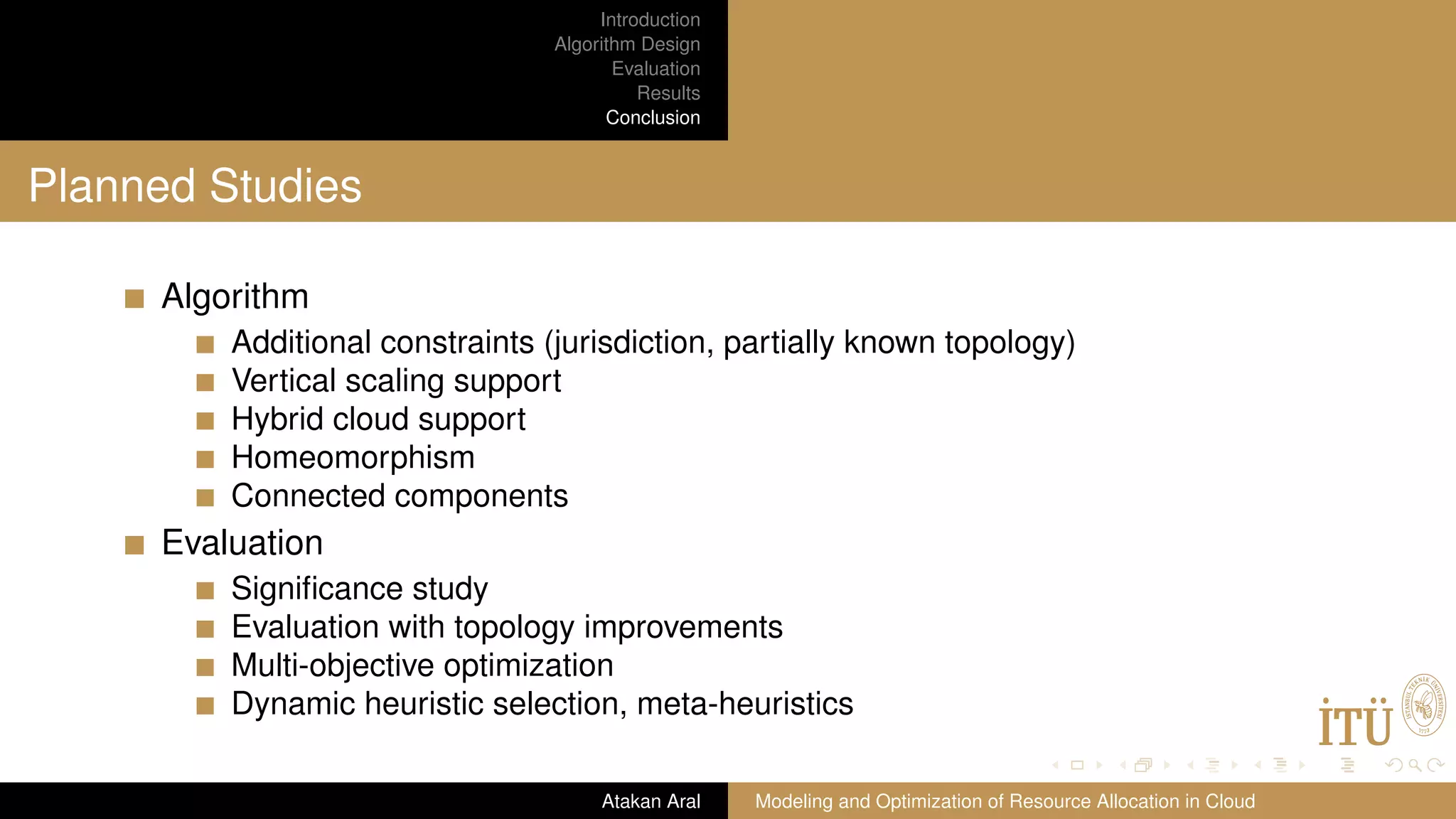 Introduction Algorithm Design Evaluation Results Conclusion Planned Studies Algorithm Additional constraints (jurisdiction, partially known topology) Vertical scaling support Hybrid cloud support Homeomorphism Connected components Evaluation Signiﬁcance study Evaluation with topology improvements Multi-objective optimization Dynamic heuristic selection, meta-heuristics Atakan Aral Modeling and Optimization of Resource Allocation in Cloud 