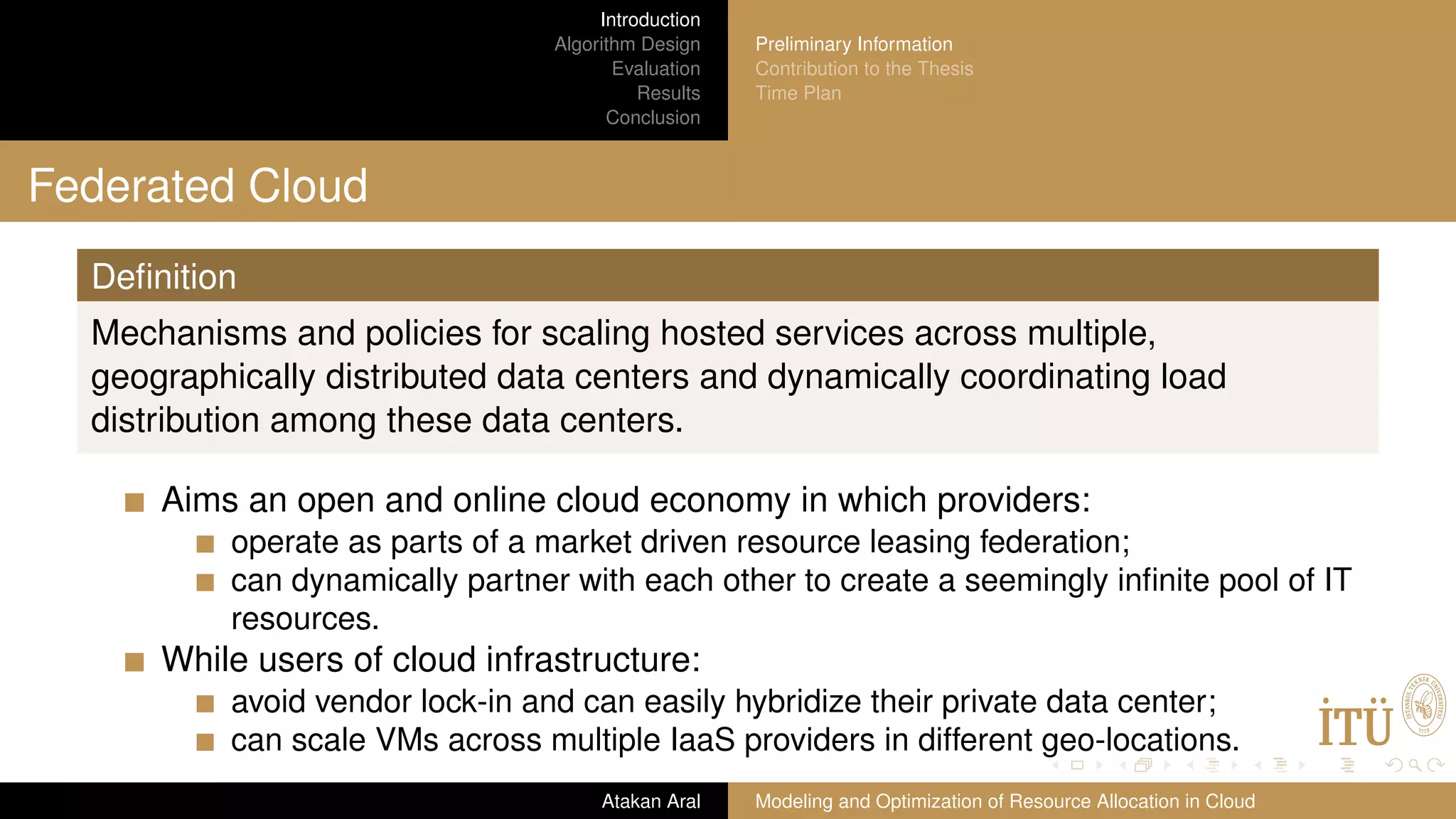 Introduction Algorithm Design Evaluation Results Conclusion Preliminary Information Contribution to the Thesis Time Plan Federated Cloud Deﬁnition Mechanisms and policies for scaling hosted services across multiple, geographically distributed data centers and dynamically coordinating load distribution among these data centers. Aims an open and online cloud economy in which providers: operate as parts of a market driven resource leasing federation; can dynamically partner with each other to create a seemingly inﬁnite pool of IT resources. While users of cloud infrastructure: avoid vendor lock-in and can easily hybridize their private data center; can scale VMs across multiple IaaS providers in different geo-locations. Atakan Aral Modeling and Optimization of Resource Allocation in Cloud 