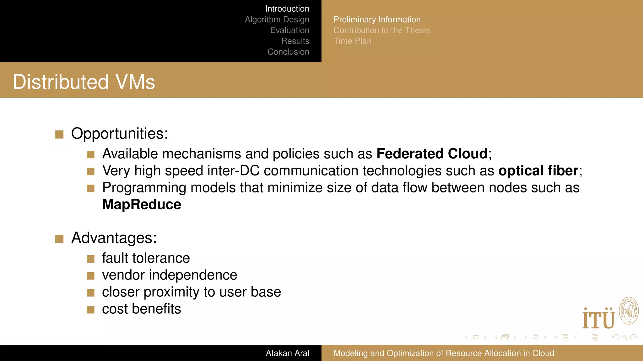 Introduction Algorithm Design Evaluation Results Conclusion Preliminary Information Contribution to the Thesis Time Plan Distributed VMs Opportunities: Available mechanisms and policies such as Federated Cloud; Very high speed inter-DC communication technologies such as optical ﬁber; Programming models that minimize size of data ﬂow between nodes such as MapReduce Advantages: fault tolerance vendor independence closer proximity to user base cost beneﬁts Atakan Aral Modeling and Optimization of Resource Allocation in Cloud 