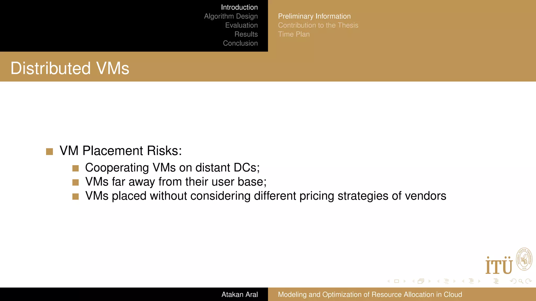 Introduction Algorithm Design Evaluation Results Conclusion Preliminary Information Contribution to the Thesis Time Plan Distributed VMs VM Placement Risks: Cooperating VMs on distant DCs; VMs far away from their user base; VMs placed without considering different pricing strategies of vendors Atakan Aral Modeling and Optimization of Resource Allocation in Cloud 