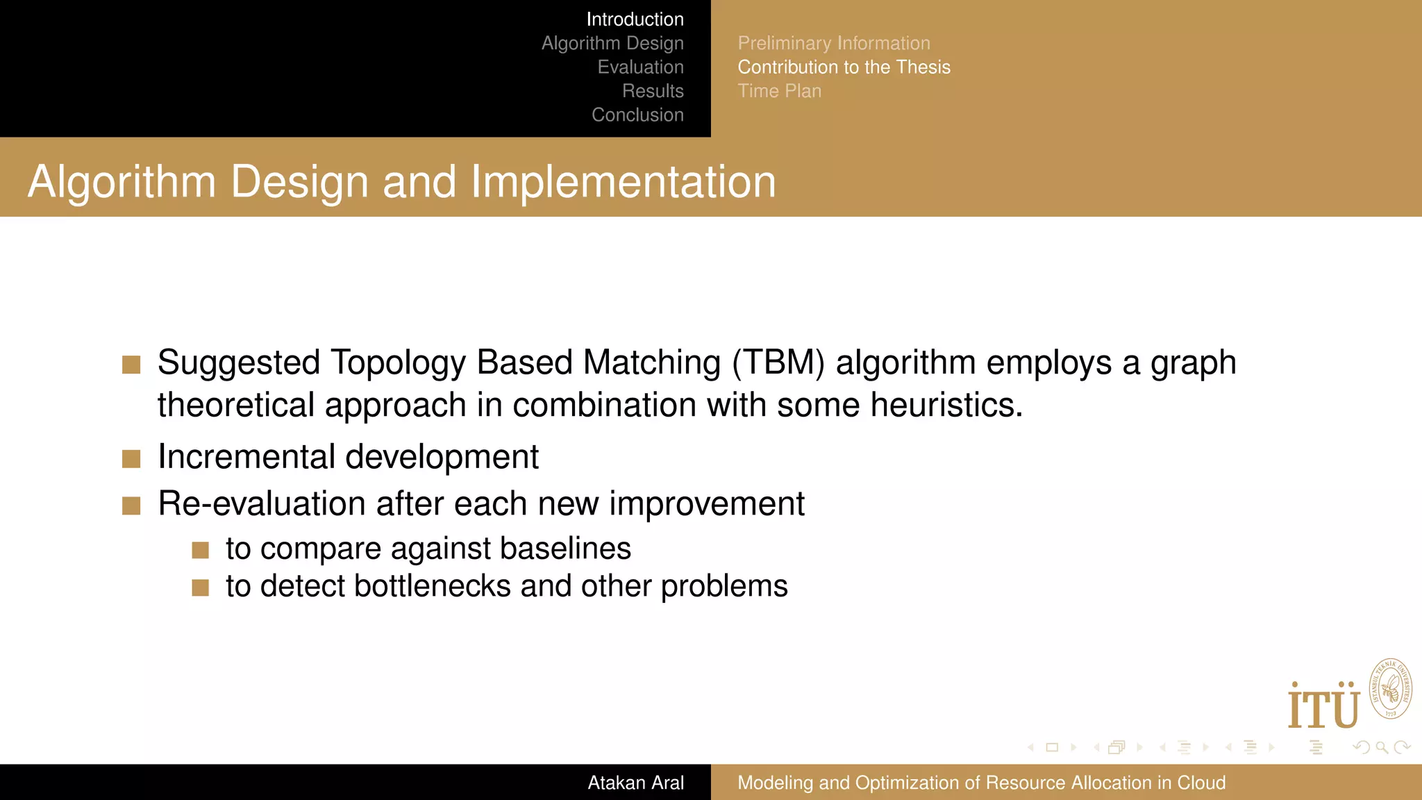 Introduction Algorithm Design Evaluation Results Conclusion Preliminary Information Contribution to the Thesis Time Plan Algorithm Design and Implementation Suggested Topology Based Matching (TBM) algorithm employs a graph theoretical approach in combination with some heuristics. Incremental development Re-evaluation after each new improvement to compare against baselines to detect bottlenecks and other problems Atakan Aral Modeling and Optimization of Resource Allocation in Cloud 