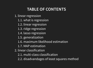 TABLE OF CONTENTS
1. linear regression
1.1. what is regression
1.2. linear regression
1.3. ridge regression
1.4. lasso regression
1.5. generalization
1.6. maximum likelihood estimation
1.7. MAP estimation
2. linear classification
2.1. multi-class classification
2.2. disadvandages of least squares method
 