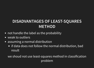 DISADVANTAGES OF LEAST-SQUARES
METHOD
not handle the label as the probability
weak to outliers
assuming a normal distribution
if data does not follow the normal distribution, bad
result
we shoud not use least-squares method in classification
problem
 