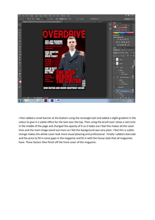 i then added a small banner at the bottom using the rectangle tool and added a slight gradient in the
colour to give it a subtle effect for the text over the top. Then using the brush tool I drew a red circle
in the middle of the page and changed the opacity of it so it fades out I feel this makes all the cover
lines and the main image stand out more as I felt the background was very plain. I feel this is subtle
change makes the whole cover look more visual pleasing and professional. Finally I added a barcode
and the price to fill in some gaps in the magazine and fit in with the house style that all magazines
have. These factors then finish off the front cover of the magazine.

 