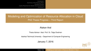 Introduction
Summary of the Previous Work
Literature Review
Cache Placement for Mobile Cloud Computing
Conclusion
Modeling and Optimization of Resource Allocation in Cloud
PhD Thesis Progress – Third Report
Atakan Aral
Thesis Advisor: Asst. Prof. Dr. Tolga Ovatman
Istanbul Technical University – Department of Computer Engineering
January 7, 2016
Atakan Aral Modeling and Optimization of Resource Allocation in Cloud
 