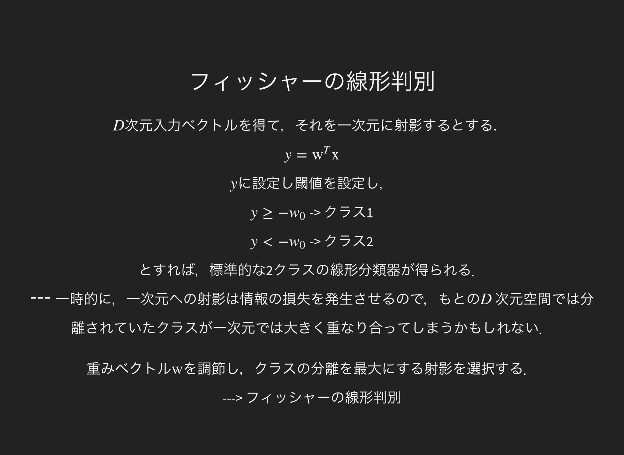 ---
フィッシャーの線形判別
次元入力ベクトルを得て，それを一次元に射影するとする.D
y = xw
T
に設定し閾値を設定し，y
-> クラス1y ≥ −w0
-> クラス2
とすれば，標準的な2クラスの線形分類器が得られる．
y < −w0
一時的に，一次元への射影は情報の損失を発生させるので，もとの 次元空間では分
離されていたクラスが一次元では大きく重なり合ってしまうかもしれない．
D
重みベクトル を調節し，クラスの分離を最大にする射影を選択する．
---> フィッシャーの線形判別
w
 