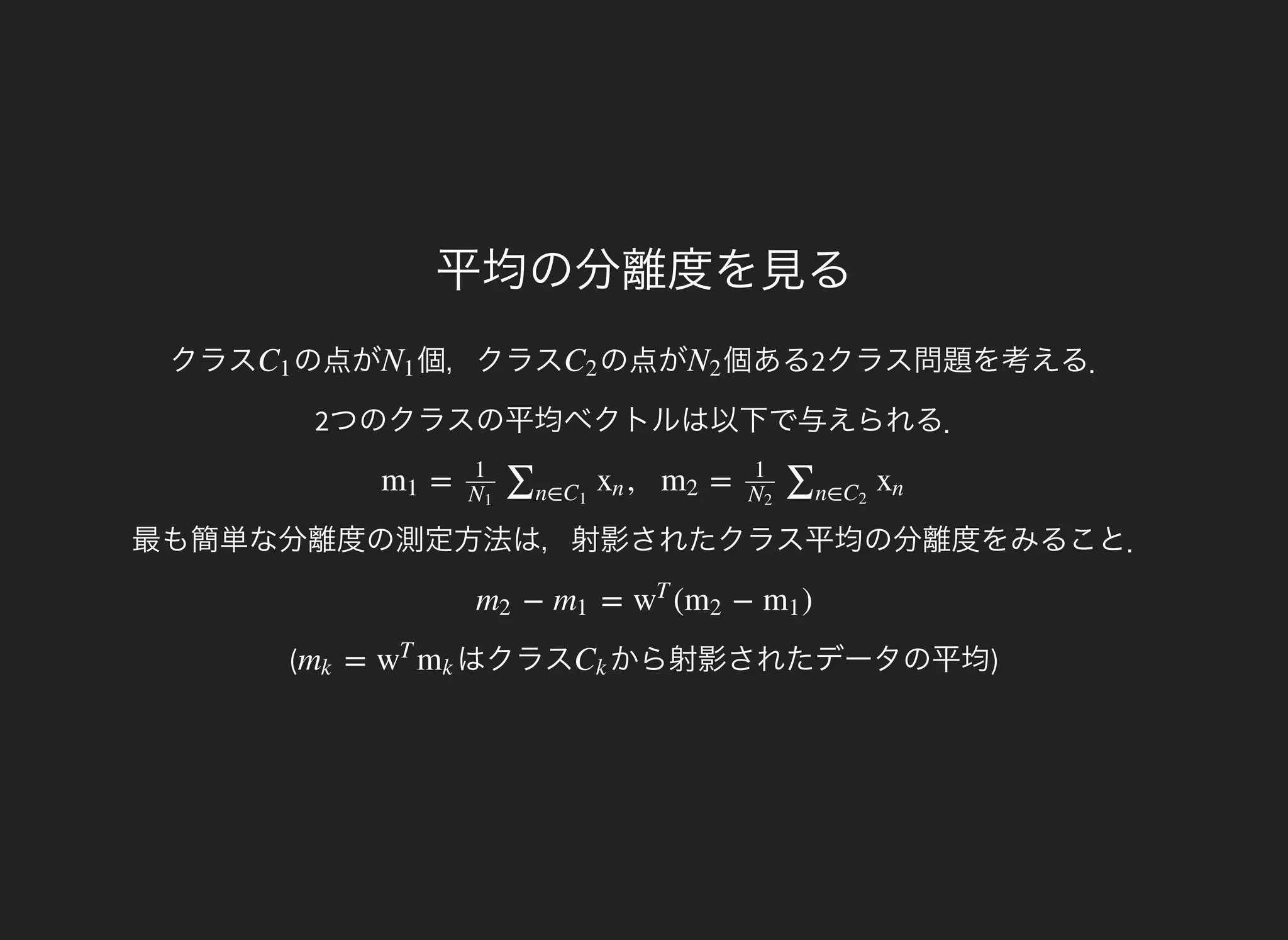 平均の分離度を見る
クラス の点がC1 個，クラスN1 の点がC2 個ある2クラス問題を考える．
2つのクラスの平均ベクトルは以下で与えられる．
N2
最も簡単な分離度の測定方法は，射影されたクラス平均の分離度をみること．
= , =m1
1
N1
∑n∈C1
xn m2
1
N2
∑n∈C2
xn
(
− = ( − )m2 m1 w
T
m2 m1
はクラス=mk w
T
mk から射影されたデータの平均)Ck
 