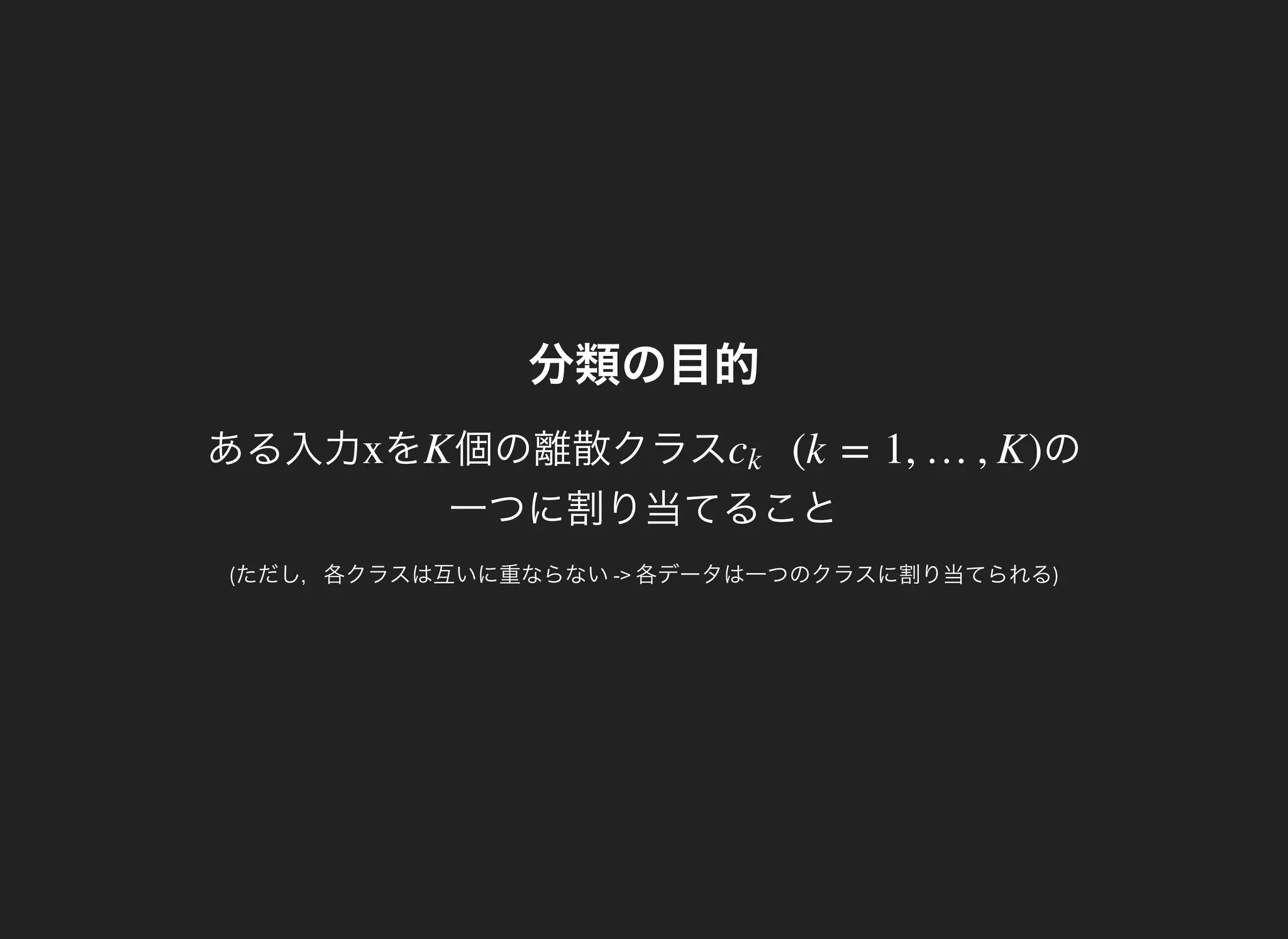 分類の目的
ある入力 をx 個の離散クラスK の
一つに割り当てること
(k = 1, …, K)ck
(ただし，各クラスは互いに重ならない-> 各データは一つのクラスに割り当てられる)
 