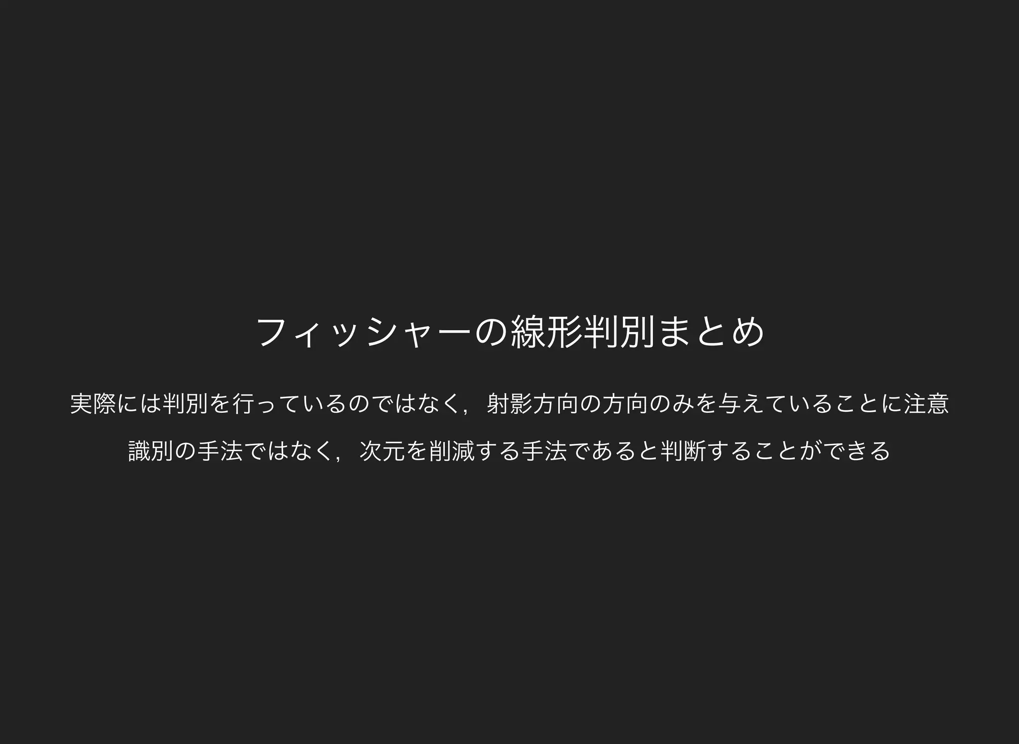 フィッシャーの線形判別まとめ
実際には判別を行っているのではなく，射影方向の方向のみを与えていることに注意
識別の手法ではなく，次元を削減する手法であると判断することができる
 