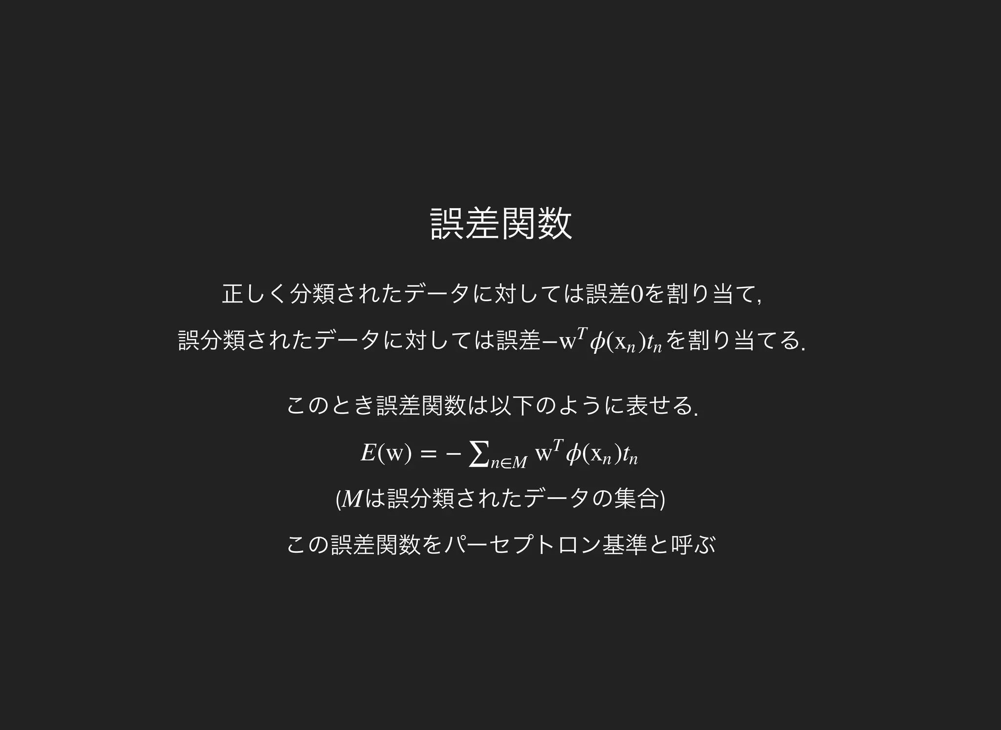 誤差関数
正しく分類されたデータに対しては誤差 を割り当て，
誤分類されたデータに対しては誤差
0
を割り当てる．− ϕ( )w
T
xn tn
このとき誤差関数は以下のように表せる．
(
E(w) = − ϕ( )∑n∈M
w
T
xn tn
は誤分類されたデータの集合)
この誤差関数をパーセプトロン基準と呼ぶ
M
 