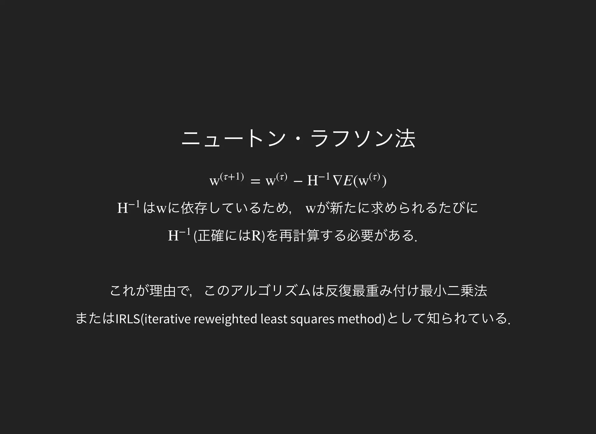 ニュートン・ラフソン法
= − ∇E( )w
(τ+1)
w
(τ)
H
−1
w
(τ)
はH
−1
に依存しているため，w が新たに求められるたびにw
(正確にはH
−1
)を再計算する必要がある．
これが理由で，このアルゴリズムは反復最重み付け最小二乗法
またはIRLS(iterative reweighted least squares method)として知られている．
R
 
