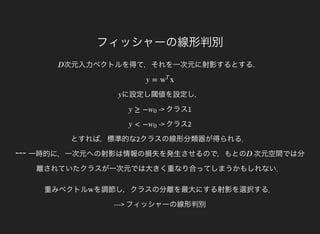 ---
フィッシャーの線形判別
次元入力ベクトルを得て，それを一次元に射影するとする.D
y = xw
T
に設定し閾値を設定し，y
-> クラス1y ≥ −w0
-> クラス2
とすれば，標準的な2クラスの線形分類器が得られる．
y < −w0
一時的に，一次元への射影は情報の損失を発生させるので，もとの 次元空間では分
離されていたクラスが一次元では大きく重なり合ってしまうかもしれない．
D
重みベクトル を調節し，クラスの分離を最大にする射影を選択する．
---> フィッシャーの線形判別
w
 