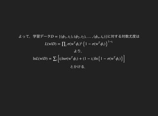よって，学習データ に対する対数尤度はD = {( , ), ( , ), …, ( , )}ϕ1 t1 ϕ2 t2 ϕn tn
より，
L(w|D) = σ(
{1 − σ( )∏i
w
T
ϕi )
ti
w
T
ϕi }
1−ti
とかける．
lnL(w|D) =
[
lnσ( ) + (1 − )ln
{1 − σ( )
}]
∑i
ti w
T
ϕi ti w
T
ϕi
 