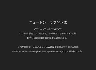 ニュートン・ラフソン法
= − ∇E( )w
(τ+1)
w
(τ)
H
−1
w
(τ)
はH
−1
に依存しているため，w が新たに求められるたびにw
(正確にはH
−1
)を再計算する必要がある．
これが理由で，このアルゴリズムは反復最重み付け最小二乗法
またはIRLS(iterative reweighted least squares method)として知られている．
R
 
