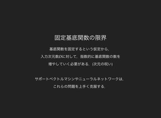 固定基底関数の限界
基底関数を固定するという仮定から，
入力次元数 に対して，指数的に基底関数の数を
増やしていく必要がある．(次元の呪い)
サポートベクトルマシンやニューラルネットワークは，
これらの問題を上手く克服する．
D
 