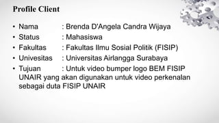 Profile Client
• Nama : Brenda D'Angela Candra Wijaya
• Status : Mahasiswa
• Fakultas : Fakultas Ilmu Sosial Politik (FISIP)
• Univesitas : Universitas Airlangga Surabaya
• Tujuan : Untuk video bumper logo BEM FISIP
UNAIR yang akan digunakan untuk video perkenalan
sebagai duta FISIP UNAIR
 