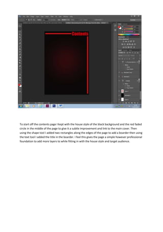To start off the contents page I kept with the house style of the black background and the red faded
circle in the middle of the page to give it a subtle improvement and link to the main cover. Then
using the shape tool I added two rectangles along the edges of the page to add a boarder then using
the text tool I added the title in the boarder. I feel this gives the page a simple however professional
foundation to add more layers to while fitting in with the house style and target audience.

 