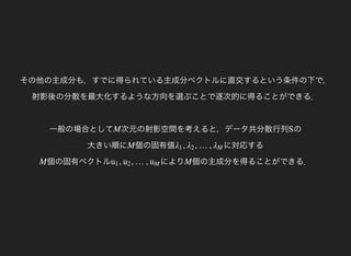 その他の主成分も，すでに得られている主成分ベクトルに直交するという条件の下で，
射影後の分散を最大化するような方向を選ぶことで逐次的に得ることができる．
一般の場合として 次元の射影空間を考えると，データ共分散行列M の
大きい順に
S
個の固有値M に対応する, , …,λ1 λ2 λM
個の固有ベクトルM により, , …,u1 u2 uM 個の主成分を得ることができる．M
 