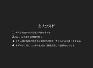 主成分分析
1. データ集合から共分散行列 を求める
2. の固有値問題を解く
3. 大きい順に 個の固有値に対応する固有ベクトルから主成分を求める
4. 各データに対して 個の主成分で基底変換した座標をもとめる
S
Su = λu
M
M
 