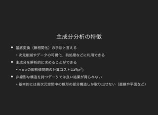 主成分分析の特徴
基底変換（無相関化）の手法と言える
- 次元削減やデータの可視化，前処理などに利用できる
主成分を解析的に求めることができる
- の固有値問題の計算コストは
非線形な構造を持つデータでは良い結果が得られない
- 基本的には高次元空間中の線形の部分構造しか取り出せない（直線や平面など）
n × n ( )n
3
 