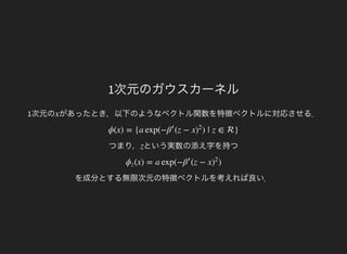 1次元のガウスカーネル
1次元の があったとき，以下のようなベクトル関数を特徴ベクトルに対応させる．x
つまり，
ϕ(x) = {a exp(− (z − x ) | z ∈ }β′
)
2
という実数の添え字を持つz
を成分とする無限次元の特徴ベクトルを考えれば良い．
(x) = a exp(− (z − x )ϕz β′
)
2
 