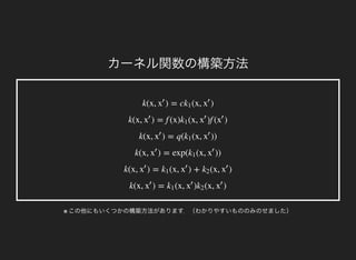 カーネル関数の構築方法
k(x, ) = c (x, )x
′
k1 x
′
k(x, ) = f (x) (x, )f ( )x
′
k1 x
′
x
′
k(x, ) = q( (x, ))x
′
k1 x
′
k(x, ) = exp( (x, ))x
′
k1 x
′
k(x, ) = (x, ) + (x, )x
′
k1 x
′
k2 x
′
k(x, ) = (x, ) (x, )x
′
k1 x
′
k2 x
′
※ この他にもいくつかの構築方法があります．（わかりやすいもののみのせました）
 