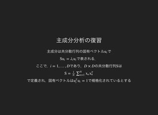 主成分分析の復習
主成分は共分散行列の固有ベクトル でui
で表される．
ここで，
S =ui λi ui
であり，i = 1, …, D の共分散行列D × D はS
で定義され，固有ベクトルは
S =
1
N
∑N
n=1
xn x
T
n
で規格化されているとする= 1u
T
i
ui
 