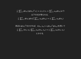とϕ( ){ϕ( } =
1
N
∑N
n=1
xn xn )
T
vi λi vi より
以下の式が得られる．
= ϕ( )vi ∑N
n=1
ain xn
両辺に
ϕ( )ϕ(x ϕ( ) = ϕ( )
1
N
∑N
n=1
xn )
T
n ∑N
m=1
aim xm λi ∑N
n=1
ain xn
をかければ，ϕ(xl )
T
を用いてk( , ) = ϕ( ϕ( )xn xm xn )
T
xm
とかける．
k( , ) k( , ) = k( , )
1
N
∑N
n=1
xl xn ∑N
m=1
aim xn xm λi ∑N
n=1
ain xl xn
 