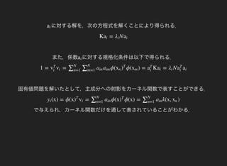 に対する解を，次の方程式を解くことにより得られる．ai
また，係数
K = Nai λi ai
に対する規格化条件は以下で得られる．ai
固有値問題を解いたとして，主成分への射影をカーネル関数で表すことができる．
1 = = ϕ( ϕ( ) = K = Nv
T
i
vi ∑N
n=1
∑N
m=1
ain aim xn )
T
xm a
T
i
ai λi a
T
i
ai
で与えられ，カーネル関数だけを通して表されていることがわかる．
(x) = ϕ(x = ϕ(x ϕ(x) = k(x, )yi )
T
vi ∑N
n=1
ain )
T
∑N
n=1
ain xn
 