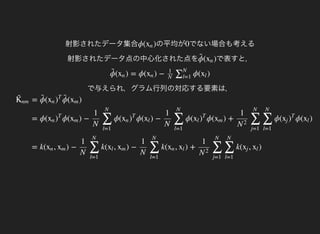 K̃ 
nm = ( ( )ϕ̃ 
xn )
T
ϕ̃ 
xm
= ϕ( ϕ( ) − ϕ( ϕ( ) − ϕ( ϕ( ) + ϕ( ϕ( )xn )
T
xm
1
N ∑
l=1
N
xn )
T
xl
1
N ∑
l=1
N
xl )
T
xm
1
N
2 ∑
j=1
N
∑
l=1
N
xj )
T
xl
= k( , ) − k( , ) − k( , ) + k( , )xn xm
1
N ∑
l=1
N
xl xm
1
N ∑
l=1
N
xn xl
1
N
2 ∑
j=1
N
∑
l=1
N
xj xl
射影されたデータ集合 の平均がϕ( )xn でない場合も考える
射影されたデータ点の中心化された点を
0
で表すと，( )ϕ̃ 
xn
で与えられ，グラム行列の対応する要素は，
( ) = ϕ( ) − ϕ( )ϕ̃ 
xn xn
1
N
∑N
l=1
xl
 