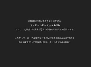 これは行列表記で次のようにかける．
ただし，
= K − K − K + KK̃  1N 1N 1N 1N
は全ての要素が1N という値をとる1
N
行列である．
したがって，カーネル関数だけを用いて
N × N
を求めることができる．
あとは
K̃ 
を使って固有値と固有ベクトルを求めれば良い．K̃ 
 