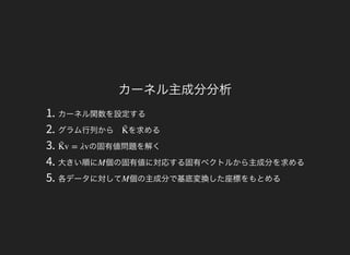 カーネル主成分分析
1. カーネル関数を設定する
2. グラム行列から を求める
3. の固有値問題を解く
4. 大きい順に 個の固有値に対応する固有ベクトルから主成分を求める
5. 各データに対して 個の主成分で基底変換した座標をもとめる
K̃ 
v = λvK̃ 
M
M
 
