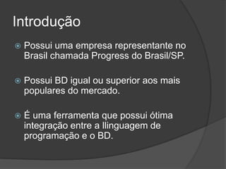 Introdução
   Possui uma empresa representante no
    Brasil chamada Progress do Brasil/SP.

   Possui BD igual ou superior aos mais
    populares do mercado.

   É uma ferramenta que possui ótima
    integração entre a llinguagem de
    programação e o BD.
 
