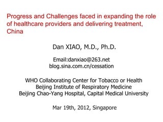 Progress and Challenges faced in expanding the role
of healthcare providers and delivering treatment,
China

                  Dan XIAO, M.D., Ph.D.
                  Email:danxiao@263.net
                blog.sina.com.cn/cessation

      WHO Collaborating Center for Tobacco or Health
           Beijing Institute of Respiratory Medicine
    Beijing Chao-Yang Hospital, Capital Medical University

                  Mar 19th, 2012, Singapore
 