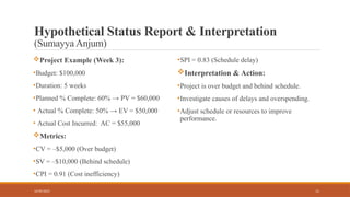 11
Hypothetical Status Report & Interpretation
(Sumayya Anjum)
Project Example (Week 3):
•Budget: $100,000
•Duration: 5 weeks
•Planned % Complete: 60% → PV = $60,000
• Actual % Complete: 50% → EV = $50,000
• Actual Cost Incurred: AC = $55,000
Metrics:
•CV = –$5,000 (Over budget)
•SV = –$10,000 (Behind schedule)
•CPI = 0.91 (Cost inefficiency)
•SPI = 0.83 (Schedule delay)
Interpretation & Action:
•Project is over budget and behind schedule.
•Investigate causes of delays and overspending.
•Adjust schedule or resources to improve
performance.
16/05/2025
 
