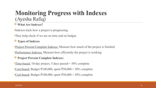12
Monitoring Progress with Indexes
(Ayesha Rafiq)
 What Are Indexes?
•Indexes track how a project is progressing.
•They help check if we are on time and on budget.
 Types of Indexes
•Project Percent Complete Indexes: Measure how much of the project is finished
•Performance Indexes: Measure how efficiently the project is working
 Project Percent Complete Indexes:
•Time-based: 10-day project, 5 days passed = 50% complete
•Cost-based: Budget 100,000, spent 50,000 = 50% complete
₹ ₹
•Cost-based: Budget 100,000, spent 50,000 = 50% complete
₹ ₹
16/05/2025
 