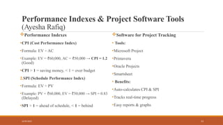 13
Performance Indexes & Project Software Tools
(Ayesha Rafiq)
Performance Indexes
•CPI (Cost Performance Index)
•Formula: EV ÷ AC
•Example: EV = 60,000,
₹ AC = 50,000 →
₹ CPI = 1.2
(Good)
•CPI > 1 = saving money, < 1 = over budget
2.SPI (Schedule Performance Index)
•Formula: EV ÷ PV
•Example: PV = 60,000,
₹ EV = 50,000 →
₹ SPI = 0.83
(Delayed)
•SPI > 1 = ahead of schedule, < 1 = behind
Software for Project Tracking
• Tools:
•Microsoft Project
•Primavera
•Oracle Projects
•Smartsheet
• Benefits:
•Auto-calculates CPI & SPI
•Tracks real-time progress
•Easy reports & graphs
16/05/2025
 