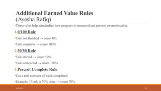 14
Additional Earned Value Rules
(Ayesha Rafiq)
•These rules help standardize how progress is measured and prevent overestimation.
1.0/100 Rule
•Task not finished → count 0%
•Task complete → count 100%
2.50/50 Rule
•Task started → count 50%
•Task completed → count 100%
3.Percent Complete Rule
•Use a real estimate of work completed
•Example: If task is 70% done → count 70%
16/05/2025
 