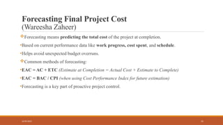 15
Forecasting Final Project Cost
(Wareesha Zaheer)
Forecasting means predicting the total cost of the project at completion.
•Based on current performance data like work progress, cost spent, and schedule.
•Helps avoid unexpected budget overruns.
Common methods of forecasting:
•EAC = AC + ETC (Estimate at Completion = Actual Cost + Estimate to Complete)
•EAC = BAC / CPI (when using Cost Performance Index for future estimation)
•Forecasting is a key part of proactive project control.
16/05/2025
 