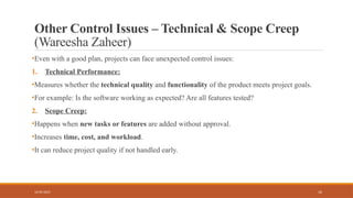 16
Other Control Issues – Technical & Scope Creep
(Wareesha Zaheer)
•Even with a good plan, projects can face unexpected control issues:
1. Technical Performance:
•Measures whether the technical quality and functionality of the product meets project goals.
•For example: Is the software working as expected? Are all features tested?
2. Scope Creep:
•Happens when new tasks or features are added without approval.
•Increases time, cost, and workload.
•It can reduce project quality if not handled early.
16/05/2025
 