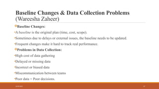 17
Baseline Changes & Data Collection Problems
(Wareesha Zaheer)
Baseline Changes:
•A baseline is the original plan (time, cost, scope).
•Sometimes due to delays or external issues, the baseline needs to be updated.
•Frequent changes make it hard to track real performance.
Problems in Data Collection:
•High cost of data gathering
•Delayed or missing data
•Incorrect or biased data
•Miscommunication between teams
•Poor data = Poor decisions.
16/05/2025
 
